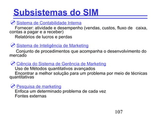 107
Subsistemas do SIM
Sistema de Contabilidade Interna
Fornecer: atividade e desempenho (vendas, custos, fluxo de caixa,
contas a pagar e a receber)
Relatórios de lucros e perdas
Sistema de Inteligência de Marketing
Conjunto de procedimentos que acompanha o desenvolvimento do
mercado
Ciência do Sistema de Gerência de Marketing
Uso de Métodos quantitativos avançados
Encontrar a melhor solução para um problema por meio de técnicas
quantitativas
Pesquisa de marketing
Enfoca um determinado problema de cada vez
Fontes externas
 