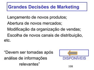 108
Grandes Decisões de Marketing
Lançamento de novos produtos;
Abertura de novos mercados;
Modificação da organização de vendas;
Escolha de novos canais de distribuição,
etc.
“Devem ser tomadas após
análise de informações DISPONÍVEIS
relevantes”
 