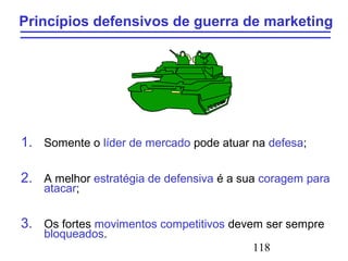 118
Princípios defensivos de guerra de marketing
1. Somente o líder de mercado pode atuar na defesa;
2. A melhor estratégia de defensiva é a sua coragem para
atacar;
3. Os fortes movimentos competitivos devem ser sempre
bloqueados.
 
