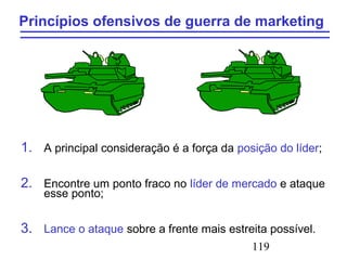 119
Princípios ofensivos de guerra de marketing
1. A principal consideração é a força da posição do líder;
2. Encontre um ponto fraco no líder de mercado e ataque
esse ponto;
3. Lance o ataque sobre a frente mais estreita possível.
 