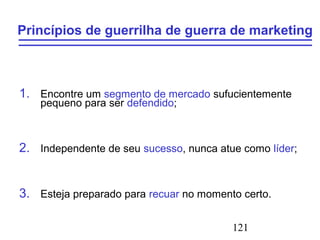 121
Princípios de guerrilha de guerra de marketing
1. Encontre um segmento de mercado sufucientemente
pequeno para ser defendido;
2. Independente de seu sucesso, nunca atue como líder;
3. Esteja preparado para recuar no momento certo.
 