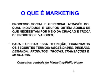 2
O QUE É MARKETING
• PROCESSO SOCIAL E GERENCIAL ATRAVÉS DO
QUAL INDIVÍDUOS E GRUPOS OBTÊM AQUILO DE
QUE NECESSITAM POR MEIO DA CRIAÇÃO E TROCA
DE PRODUTOS E VALORES.
• PARA EXPLICAR ESSA DEFINIÇÃO, EXAMINAMOS
OS SEGUINTES TERMOS: NECESIDADES, DESEJOS,
DEMANDA, PRODUTOS, TROCAS, TRANSAÇÕES E
MERCADOS.
Conceitos centrais do Marketing/Philip Kotler
 