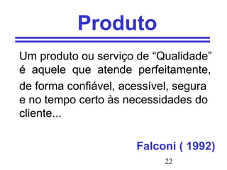 22
Produto
Um produto ou serviço de “Qualidade”
é aquele que atende perfeitamente,
de forma confiável, acessível, segura
e no tempo certo às necessidades do
cliente...
Falconi ( 1992)
 