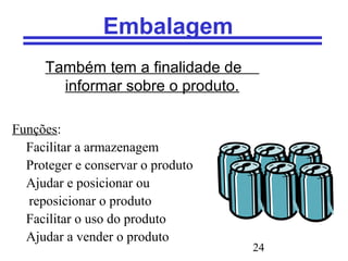 24
Embalagem
Também tem a finalidade de
informar sobre o produto.
Funções:
Facilitar a armazenagem
Proteger e conservar o produto
Ajudar e posicionar ou
reposicionar o produto
Facilitar o uso do produto
Ajudar a vender o produto
 