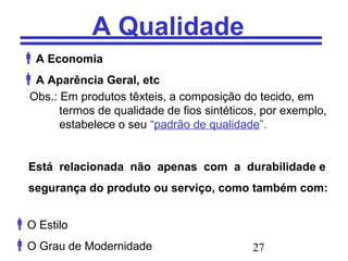 27
A Qualidade
A Economia
A Aparência Geral, etc
Obs.: Em produtos têxteis, a composição do tecido, em
termos de qualidade de fios sintéticos, por exemplo,
estabelece o seu “padrão de qualidade”.
Está relacionada não apenas com a durabilidade e
segurança do produto ou serviço, como também com:
O Estilo
O Grau de Modernidade
 