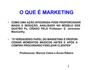 3
O QUE É MARKETING
• COMO UMA AÇÃO INTEGRADA PODE PROPORCIONAR
MAGIA E SEDUÇÃO, ANALISADO NO MODELO DOS
QUATRO Ps, CRIADO PELO Professor: E. Jeroneme
MacCarthy.
• “O VERDADEIRO PAPEL DO MARKETING É PROPOR-
CIONAR MOMENTOS MÁGICOS ANTES E APÓS A
COMPRA PROCURANDO FIDELIZAR CLIENTES”
Professores: Marcos Cobra e Áurea Ribeiro
 