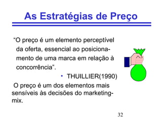 32
As Estratégias de Preço
“O preço é um elemento perceptível
da oferta, essencial ao posiciona-
mento de uma marca em relação à
concorrência”.
• THUILLIER(1990)
O preço é um dos elementos mais
sensíveis às decisões do marketing-
mix.
 