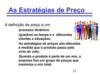 33
As Estratégias de Preço
A definição de preço é um:
processo dinâmico
ajustável ao tempo e a diferentes
clientes e situações;
As estratégias de preços são alteradas
à medida que o produto passa pelo
ciclo de vida;
Quando o produto é parte de um mix, a
empresa fixa um grupo de preços que
maximiza o mix total.
 