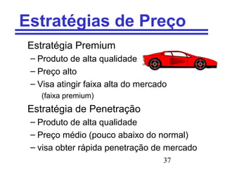 37
Estratégias de Preço
Estratégia Premium
– Produto de alta qualidade
– Preço alto
– Visa atingir faixa alta do mercado
(faixa premium)
Estratégia de Penetração
– Produto de alta qualidade
– Preço médio (pouco abaixo do normal)
– visa obter rápida penetração de mercado
 
