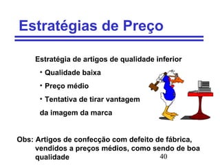 40
Estratégias de Preço
Estratégia de artigos de qualidade inferior
• Qualidade baixa
• Preço médio
• Tentativa de tirar vantagem
da imagem da marca
Obs: Artigos de confecção com defeito de fábrica,
vendidos a preços médios, como sendo de boa
qualidade
 