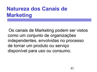 43
Natureza dos Canais de
Marketing
Os canais de Marketing podem ser vistos
como um conjunto de organizações
independentes, envolvidas no processo
de tornar um produto ou serviço
disponível para uso ou consumo.
 