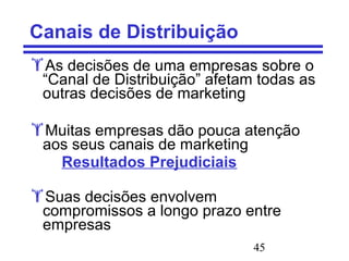 45
Canais de Distribuição
As decisões de uma empresas sobre o
“Canal de Distribuição” afetam todas as
outras decisões de marketing
Muitas empresas dão pouca atenção
aos seus canais de marketing
Resultados Prejudiciais
Suas decisões envolvem
compromissos a longo prazo entre
empresas
 