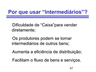 47
Por que usar “Intermediários”?
Dificuldade de “Caixa”para vender
diretamente;
Os produtores podem se tornar
intermediários de outros bens;
Aumenta a eficiência de distribuição;
Facilitam o fluxo de bens e serviços.
 