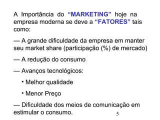 5
A Importância do “MARKETING” hoje na
empresa moderna se deve a “FATORES” tais
como:
— A grande dificuldade da empresa em manter
seu market share (participação (%) de mercado)
— A redução do consumo
— Avanços tecnológicos:
• Melhor qualidade
• Menor Preço
— Dificuldade dos meios de comunicação em
estimular o consumo.
 