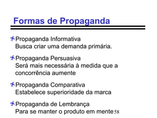 58
Formas de Propaganda
Propaganda Informativa
Busca criar uma demanda primária.
Propaganda Persuasiva
Será mais necessária à medida que a
concorrência aumente
Propaganda Comparativa
Estabelece superioridade da marca
Propaganda de Lembrança
Para se manter o produto em mente
 