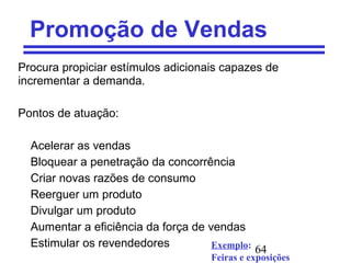 64
Promoção de Vendas
Procura propiciar estímulos adicionais capazes de
incrementar a demanda.
Pontos de atuação:
Acelerar as vendas
Bloquear a penetração da concorrência
Criar novas razões de consumo
Reerguer um produto
Divulgar um produto
Aumentar a eficiência da força de vendas
Estimular os revendedores Exemplo:
Feiras e exposições
 