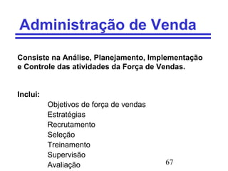67
Administração de Venda
Consiste na Análise, Planejamento, Implementação
e Controle das atividades da Força de Vendas.
Inclui:
Objetivos de força de vendas
Estratégias
Recrutamento
Seleção
Treinamento
Supervisão
Avaliação
 