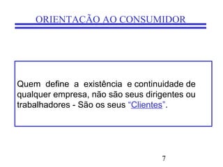 7
ORIENTAÇÃO AO CONSUMIDOR
Quem define a existência e continuidade de
qualquer empresa, não são seus dirigentes ou
trabalhadores - São os seus “Clientes”.
 