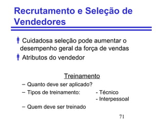 71
Recrutamento e Seleção de
Vendedores
Cuidadosa seleção pode aumentar o
desempenho geral da força de vendas
Atributos do vendedor
Treinamento
– Quanto deve ser aplicado?
– Tipos de treinamento: - Técnico
- Interpessoal
– Quem deve ser treinado
 