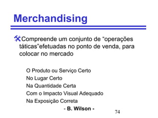 74
Merchandising
Compreende um conjunto de “operações
táticas”efetuadas no ponto de venda, para
colocar no mercado
O Produto ou Serviço Certo
No Lugar Certo
Na Quantidade Certa
Com o Impacto Visual Adequado
Na Exposição Correta
- B. Wilson -
 
