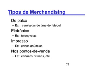 75
Tipos de Merchandising
De palco
– Ex.: camisetas de time de futebol
Eletrônico
– Ex.: telenovelas
Impresso
– Ex.: certos anúncios
Nos pontos-de-venda
– Ex.: cartazes, vitrines, etc.
 