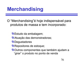 76
Merchandising
O “Merchandising”é hoje indispensável para
produtos de massa e tem incorporado:
Estudo da embalagem;
Atuação das demonstradoras;
Degustadores
Repositores de estoque;
Outros componentes que também ajudam a
“girar” o produto no ponto de venda
 