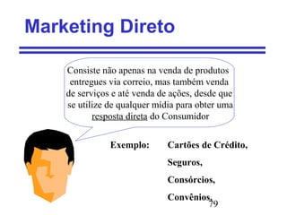 79
Marketing Direto
Consiste não apenas na venda de produtos
entregues via correio, mas também venda
de serviços e até venda de ações, desde que
se utilize de qualquer mídia para obter uma
resposta direta do Consumidor
Exemplo: Cartões de Crédito,
Seguros,
Consórcios,
Convênios.
 