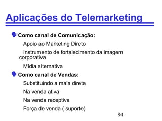 84
Aplicações do Telemarketing
Como canal de Comunicação:
Apoio ao Marketing Direto
Instrumento de fortalecimento da imagem
corporativa
Mídia alternativa
Como canal de Vendas:
Substituindo a mala direta
Na venda ativa
Na venda receptiva
Força de venda ( suporte)
 