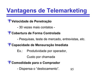 85
Vantagens de Telemarketing
Velocidade de Penetração
- 30 vezes mais contatos -
Cobertura de Forma Controlada
- Pesquisas, teste de mercado, entrevistas, etc.
Capacidade de Mensuração Imediata
Ex.: Produtividade por operador,
Custo por chamada
Comodidade para o Comprador
- Dispensa o “deslocamento”.
 