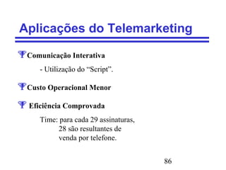 86
Aplicações do Telemarketing
Comunicação Interativa
- Utilização do “Script”.
Custo Operacional Menor
 Eficiência Comprovada
Time: para cada 29 assinaturas,
28 são resultantes de
venda por telefone.
 