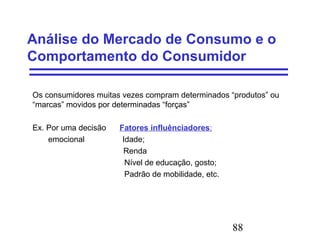 88
Análise do Mercado de Consumo e o
Comportamento do Consumidor
Os consumidores muitas vezes compram determinados “produtos” ou
“marcas” movidos por determinadas “forças”
Ex. Por uma decisão Fatores influênciadores:
emocional Idade;
Renda
Nível de educação, gosto;
Padrão de mobilidade, etc.
 