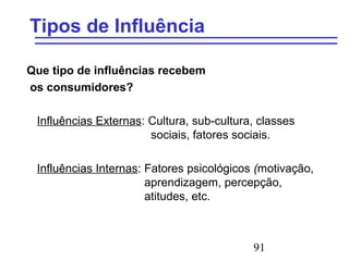 91
Tipos de Influência
Que tipo de influências recebem
os consumidores?
Influências Externas: Cultura, sub-cultura, classes
sociais, fatores sociais.
Influências Internas: Fatores psicológicos (motivação,
aprendizagem, percepção,
atitudes, etc.
 