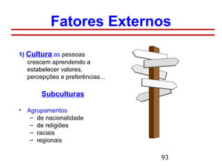 93
Fatores Externos
1) Cultura:as pessoas
crescem aprendendo a
estabelecer valores,
percepções e preferências...
Subculturas
• Agrupamentos
– de nacionalidade
– de religiões
– raciais
– regionais
 