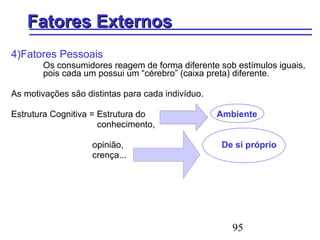 95
Fatores ExternosFatores Externos
4)Fatores Pessoais
Os consumidores reagem de forma diferente sob estímulos iguais,
pois cada um possui um “cérebro” (caixa preta) diferente.
As motivações são distintas para cada indivíduo.
Estrutura Cognitiva = Estrutura do Ambiente
conhecimento,
opinião, De si próprio
crença...
 
