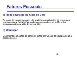 96
Fatores Pessoais
a) Idade e Estágio do Ciclo de Vida
Ao longo da vida as pessoas vão mudando seus hábitos de consumo e
isso implica em “adaptar”os produtos e/ou serviços para diferentes
estágios do ciclo de vida do consumidor.
b) Ocupação
Geralmente os hábitos de consumo estão em função da ocupação que a
pessoa exerce.
 