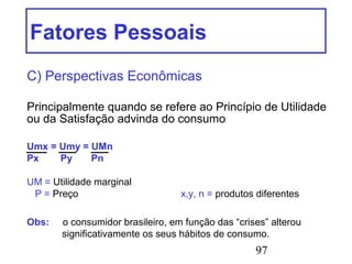 97
Fatores Pessoais
C) Perspectivas Econômicas
Principalmente quando se refere ao Princípio de Utilidade
ou da Satisfação advinda do consumo
Umx = Umy = UMn
Px Py Pn
UM = Utilidade marginal
P = Preço x,y, n = produtos diferentes
Obs: o consumidor brasileiro, em função das “crises” alterou
significativamente os seus hábitos de consumo.
 