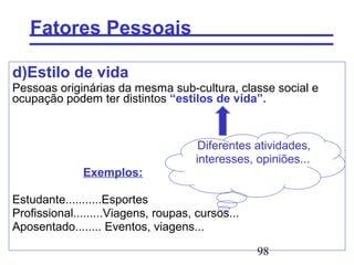 98
Fatores Pessoais
d)Estilo de vida
Pessoas originárias da mesma sub-cultura, classe social e
ocupação podem ter distintos “estilos de vida”.
Diferentes atividades,
interesses, opiniões...
Exemplos:
Estudante...........Esportes
Profissional.........Viagens, roupas, cursos...
Aposentado........ Eventos, viagens...
 