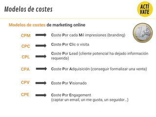 CPC Coste Por Clic o visita
Coste Por cada Mil impresiones (branding)
CPL
Coste Por Lead (cliente potencial ha dejado información
requerida)
CPA Coste Por Adquisición (conseguir formalizar una venta)
CPE Coste Por Engagement
(captar un email, un me gusta, un seguidor…)
CPV Coste Por Visionado
CPM
Modelos de costes de marketing online
Modelos de costes
 