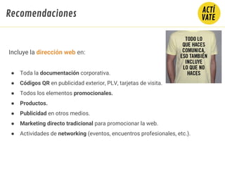 Incluye la dirección web en:
● Toda la documentación corporativa.
● Códigos QR en publicidad exterior, PLV, tarjetas de visita.
● Todos los elementos promocionales.
● Productos.
● Publicidad en otros medios.
● Marketing directo tradicional para promocionar la web.
● Actividades de networking (eventos, encuentros profesionales, etc.).
Recomendaciones
 