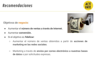Objetivos de negocio:
● Aumentar el número de ventas a través de Internet.
● Aumentar conversión.
● Si el objetivo es fidelizar:
○ Aumentar el número de ventas obtenidos a partir de acciones de
marketing en las redes sociales.
○ Marketing a través de envíos por correo electrónico a nuestras bases
de datos o por solicitudes expresas.
Recomendaciones
 
