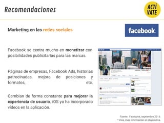 Fuente: Facebook, septiembre 2013.
* Vine, más información en diapositiva.
Facebook se centra mucho en monetizar con
posibilidades publicitarias para las marcas.
Páginas de empresas, Facebook Ads, historias
patrocinadas, mejora de posiciones y
formatos, etc.
Cambian de forma constante para mejorar la
experiencia de usuario. iOS ya ha incorporado
vídeos en la aplicación.
Marketing en las redes sociales
Recomendaciones
 