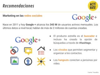 Nace en 2011 y hoy Google + alcanza los 343 M de usuarios activos mensuales. Los
últimos datos a nivel local, hablan de más de 2 millones de cuentas creadas.
● El producto estrella es el buscador e
incluso ha creado la opción de
búsquedas a través de #hashtags.
● Los círculos que permiten segmentar y
organizar a los contactos.
● Los hangouts conectan a personas por
vídeo.
Fuente: TreceBits
Fundamentos de Marketing Digital
Marketing en las redes sociales
Recomendaciones
 