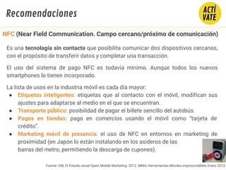 Fuente: IAB, IV Estudio anual Spain Mobile Marketing 2012. MMA, Herramientas Móviles imprescindibles Enero 2013.
Es una tecnología sin contacto que posibilita comunicar dos dispositivos cercanos,
con el propósito de transferir datos y completar una transacción.
El uso del sistema de pago NFC es todavía mínimo. Aunque todos los nuevos
smartphones lo tienen incorporado.
La lista de usos en la industria móvil es cada día mayor:
● Etiquetas inteligentes: etiquetas que al contacto con el móvil, modifican sus
ajustes para adaptarse al medio en el que se encuentran.
● Transporte público: posibilidad de pagar el billete sencillo del autobús.
● Pagos en tiendas: pago en comercios usando el móvil como “tarjeta de
crédito”.
● Marketing móvil de presencia: el uso de NFC en entornos en marketing de
proximidad (en Japón lo están instalando en los asideros de las
barras del metro, permitiendo la descarga de cupones).
NFC (Near Field Communication. Campo cercano/próximo de comunicación)
Recomendaciones
 