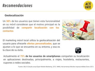 Fuente: IAB, IV Estudio anual Spain Mobile Marketing 2012. MMA, Herramientas Móviles imprescindibles Enero 2013.
Un 50% de los usuarios que tienen esta funcionalidad
en su móvil consideran que el motivo principal es la
posibilidad de compartir localización con los
contactos.
El marketing móvil local utiliza la geolocalización del
usuario para ofrecerle ofertas personalizadas, que se
ajustan a lo que se encuentra en su entorno, y esa es
la clave de su éxito.
Geolocalización
Actualmente el 75% de los usuarios de smartphones comparten su localización
en aplicaciones destinadas, principalmente, a viajes, hostelería, restaurantes,
cupones o redes sociales.
Recomendaciones
 