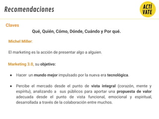Claves
Qué, Quién, Cómo, Dónde, Cuándo y Por qué.
Michel Miller:
El marketing es la acción de presentar algo a alguien.
Marketing 3.0, su objetivo:
● Hacer un mundo mejor impulsado por la nueva era tecnológica.
● Percibe el mercado desde el punto de vista integral (corazón, mente y
espíritu), analizando a sus públicos para aportar una propuesta de valor
adecuada desde el punto de vista funcional, emocional y espiritual,
desarrollada a través de la colaboración entre muchos.
Recomendaciones
 