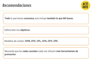 Fundamentos de Marketing Digital - CLAVES
Todo lo que haces comunica, eso incluye también lo que NO haces.
Define bien tus objetivos.
Modelos de costes: CPM, CPC, CPL, CPA, CPV, CPE.
Recuerda que las redes sociales cada vez ofrecen más herramientas de
promoción.
Recomendaciones
 