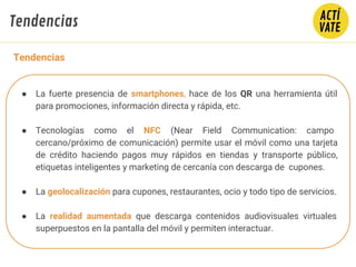 ● La fuerte presencia de smartphones, hace de los QR una herramienta útil
para promociones, información directa y rápida, etc.
● Tecnologías como el NFC (Near Field Communication: campo
cercano/próximo de comunicación) permite usar el móvil como una tarjeta
de crédito haciendo pagos muy rápidos en tiendas y transporte público,
etiquetas inteligentes y marketing de cercanía con descarga de cupones.
● La geolocalización para cupones, restaurantes, ocio y todo tipo de servicios.
● La realidad aumentada que descarga contenidos audiovisuales virtuales
superpuestos en la pantalla del móvil y permiten interactuar.
Tendencias
Tendencias
 
