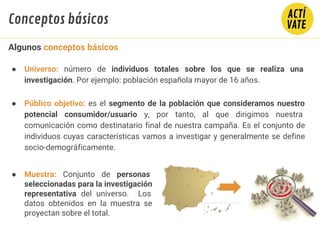 ● Universo: número de individuos totales sobre los que se realiza una
investigación. Por ejemplo: población española mayor de 16 años.
● Público objetivo: es el segmento de la población que consideramos nuestro
potencial consumidor/usuario y, por tanto, al que dirigimos nuestra
comunicación como destinatario final de nuestra campaña. Es el conjunto de
individuos cuyas características vamos a investigar y generalmente se define
socio-demográficamente.
Algunos conceptos básicos
Conceptos básicos
● Muestra: Conjunto de personas
seleccionadas para la investigación
representativa del universo. Los
datos obtenidos en la muestra se
proyectan sobre el total.
 