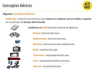 Audiencia: conjunto de individuos que entran en contacto con un medio o soporte
en un periodo de tiempo determinado.
Audiencia en EGM (Estudio General de Medios):
Diarios: lectores/día ayer.
Suplementos: lectores/semana.
Revistas: lectores/periodos publicación.
Radio: oyentes/día ayer.
Televisión: espectadores/día ayer.
Cine: espectadores/última semana.
Internet: usuarios/día ayer.
Algunos conceptos básicos
Conceptos básicos
 