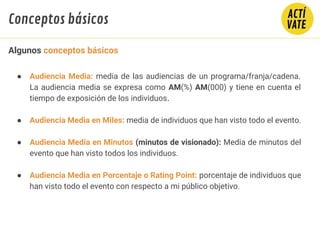 ● Audiencia Media: media de las audiencias de un programa/franja/cadena.
La audiencia media se expresa como AM(%) AM(000) y tiene en cuenta el
tiempo de exposición de los individuos.
● Audiencia Media en Miles: media de individuos que han visto todo el evento.
● Audiencia Media en Minutos (minutos de visionado): Media de minutos del
evento que han visto todos los individuos.
● Audiencia Media en Porcentaje o Rating Point: porcentaje de individuos que
han visto todo el evento con respecto a mi público objetivo.
Algunos conceptos básicos
Conceptos básicos
 